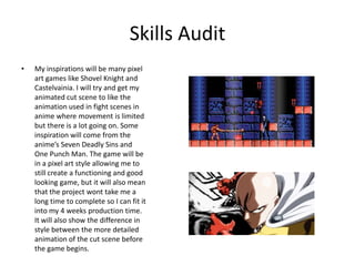 Skills Audit
• My inspirations will be many pixel
art games like Shovel Knight and
Castelvainia. I will try and get my
animated cut scene to like the
animation used in fight scenes in
anime where movement is limited
but there is a lot going on. Some
inspiration will come from the
anime’s Seven Deadly Sins and
One Punch Man. The game will be
in a pixel art style allowing me to
still create a functioning and good
looking game, but it will also mean
that the project wont take me a
long time to complete so I can fit it
into my 4 weeks production time.
It will also show the difference in
style between the more detailed
animation of the cut scene before
the game begins.
 