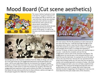 Mood Board (Cut scene aesthetics)
The reason I believe Cupheads art style
is the best for my game is because it is
very unique and I like to stand out, and
I also think that it will be very amazing
to animate and it will test my skills. I
think that the colors used are very
vibrant which I would like to
incorporate and just the whole old style
I really enjoy the look of an by the
success of this game, it is safe to say
that also a lot of other people enjoy this
style.
The main reason I like the silly symphony art style is because of
the colors that they use. I really like the bright but light on the
eye pastel colors. By this I mean that the videos made by the
name Silly Symphony are great to watch as there is a lot going on
and nowadays the art style is so vintage and unpopular in
common TV shows, its hard to come across such a perfect style in
my eyes. I really like the unrealistic and over the top
exaggerations used on some of the characters and objects. The
exaggerations can also be seem in the animation but this is just
about the way the style looks. For example the size of the eyes in
ratio to the rest of the face. And also the non symmetrical hand
drawn look of things stands out a lot more than the very generic,
realistic and somewhat geometric animation of today. I also think
that the background style is very nice and helps compliment the
foreground. This is because the background looks like more of a
washed watercolor and it is always static which helps draw
attention to what is happening in the foreground. It also has a lot
more detail than the quite simple colors of the characters.
Somethings seen in the characters aesthetics from the 1930s are things such as the
slit in the pupil of the eye, the exaggerated expressions and the giant gloves and
shoes. I will try and imply these things into my characters for the game. Another
thing seen in most of these characters is the use of very little shading which overall
should make it a little easier to create the animation for my game. Also there are
exaggerated facial expression marks used on almost all of them. For example the
lines above the eyes and around the face to show confusion, sadness and anger etc.
this will give my game the 1930s feel I am looking for.
 