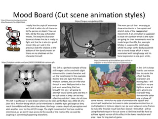 Mood Board (Cut scene animation styles)https://steamcommunity.com/share
dfiles/filedetails/?id=1284225604
I really like this style of animation
as I think it adds a lot of character
to the person or object. You can
tell a lot by the way a character
moves. The way this character
bounces shows that he is ready to
fight and that he is also in a good
mood. Also as I said in the
previous slide the shadow at the
bottom of him barely moves an
there are no shadows on the
character himself.
https://imgur.com/gallery/lrHkI
The main part of this I am trying to
show attention to is the squash and
stretch style of the exaggerated
movement. If an animation is supposed
to look very cartoon which is the style I
am going for then movements must be
made larger than life. For example
Mickey is supposed to look happy
whilst he jumps so the body squashed
into a round shape which is more
associated with being happy and his
facial expression is one giant smile .
https://rehjdon.tumblr.com/post/163011245808/old-cartoon-gifs
This GIF is a perfect example of how
still images can be used with slight
movement to create character and
set the tone/mood. In this example
its only the cats eyes that move.
Without context, we can infer that
the cat is most likely excited or has
just seen something that has
brought him joy. I am going to
attempt to use some parts like this in
my cut scene as they can be very
effective and don’t take a lot of time.
This GIF in particular is hand drawn which can be seen as the face has a little bit of a
jitter to it. Another thing which can be mentioned is that the eyes get larger as they
reach the middle and they also slow down, this helps create a depth of perception and
adds another layer to this still 2D image. The slight movement of the face could be
intentional, as we don’t have access to the sound of the clip but the ca could be
laughing at something happening elsewhere.
https://mothership.sg/2016/08/two-guys-are-first-in-
singapore-to-be-arrested-because-of-pokemon-go/
In this GIF it shows
how to use motion
blur to create the
effect that the
characters are
moving fast. I will
use this in my pre
fight cut scene at
parts where one
character may
threaten the other
one or show off
some moves. I think for my style of animation the squash and
stretch will look better but even in older animation motion blur or
multiplication in limbs or objects can be seen between some frames
to make the finished result look fast. Overall I think that I will be
using this technique in the cut scene as I believe it will be hard to
achieve a good version of this effect in the lower resolution and
area I have for my pixel art game.
 