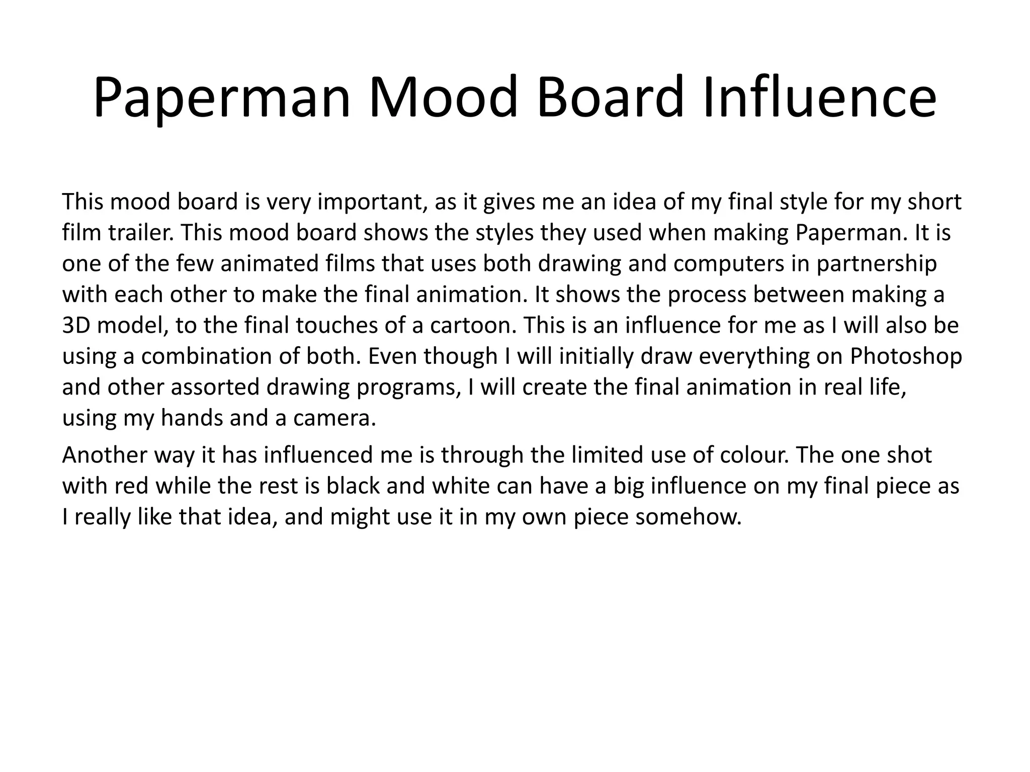 Paperman Mood Board Influence
This mood board is very important, as it gives me an idea of my final style for my short
film trailer. This mood board shows the styles they used when making Paperman. It is
one of the few animated films that uses both drawing and computers in partnership
with each other to make the final animation. It shows the process between making a
3D model, to the final touches of a cartoon. This is an influence for me as I will also be
using a combination of both. Even though I will initially draw everything on Photoshop
and other assorted drawing programs, I will create the final animation in real life,
using my hands and a camera.
Another way it has influenced me is through the limited use of colour. The one shot
with red while the rest is black and white can have a big influence on my final piece as
I really like that idea, and might use it in my own piece somehow.
 