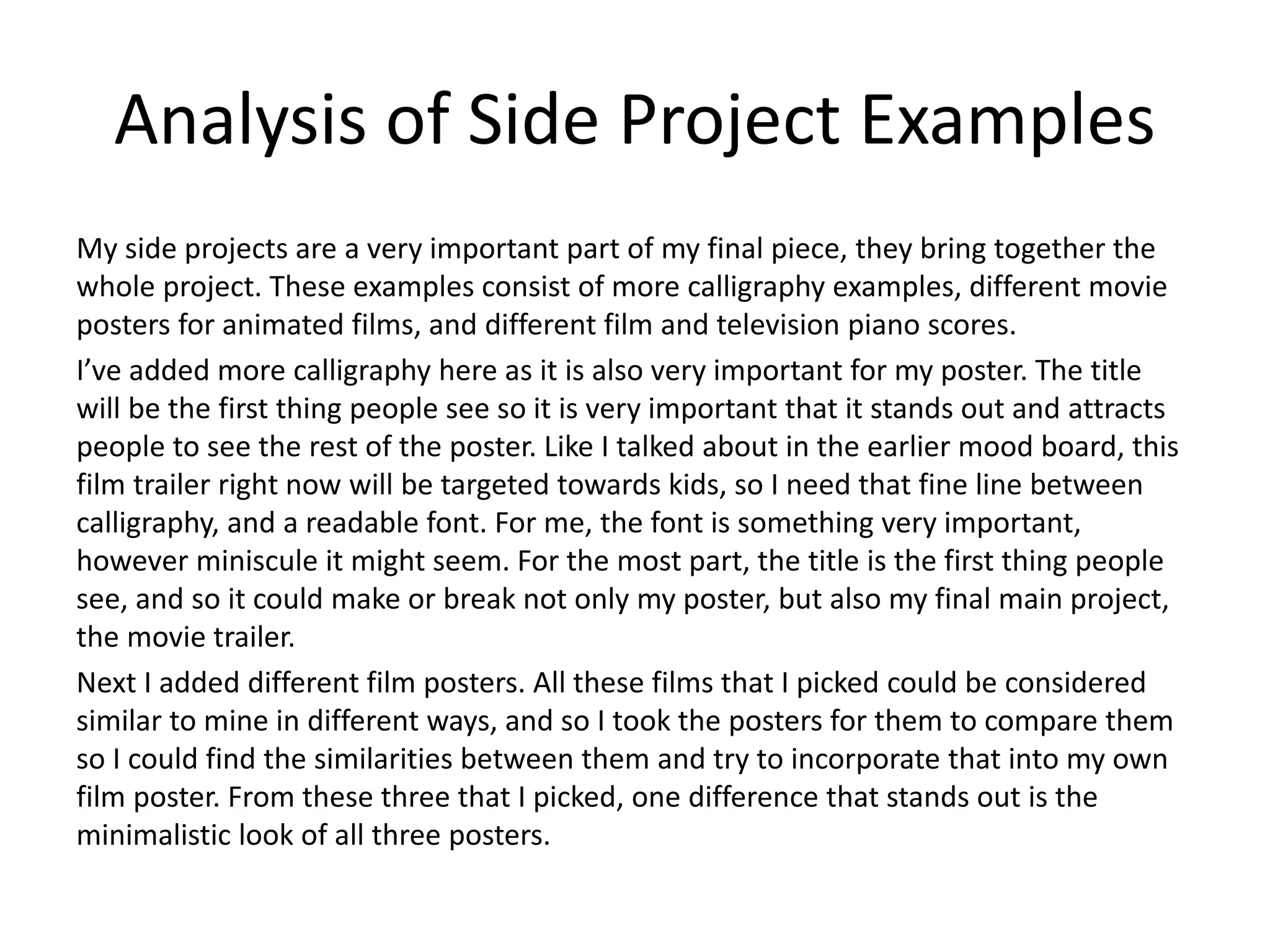 Analysis of Side Project Examples
My side projects are a very important part of my final piece, they bring together the
whole project. These examples consist of more calligraphy examples, different movie
posters for animated films, and different film and television piano scores.
I’ve added more calligraphy here as it is also very important for my poster. The title
will be the first thing people see so it is very important that it stands out and attracts
people to see the rest of the poster. Like I talked about in the earlier mood board, this
film trailer right now will be targeted towards kids, so I need that fine line between
calligraphy, and a readable font. For me, the font is something very important,
however miniscule it might seem. For the most part, the title is the first thing people
see, and so it could make or break not only my poster, but also my final main project,
the movie trailer.
Next I added different film posters. All these films that I picked could be considered
similar to mine in different ways, and so I took the posters for them to compare them
so I could find the similarities between them and try to incorporate that into my own
film poster. From these three that I picked, one difference that stands out is the
minimalistic look of all three posters.
 