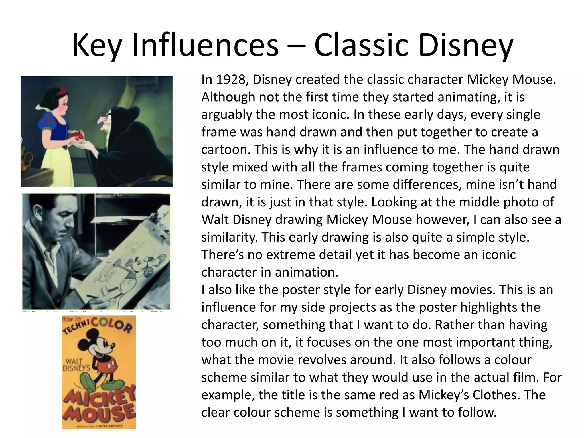 Key Influences – Classic Disney
In 1928, Disney created the classic character Mickey Mouse.
Although not the first time they started animating, it is
arguably the most iconic. In these early days, every single
frame was hand drawn and then put together to create a
cartoon. This is why it is an influence to me. The hand drawn
style mixed with all the frames coming together is quite
similar to mine. There are some differences, mine isn’t hand
drawn, it is just in that style. Looking at the middle photo of
Walt Disney drawing Mickey Mouse however, I can also see a
similarity. This early drawing is also quite a simple style.
There’s no extreme detail yet it has become an iconic
character in animation.
I also like the poster style for early Disney movies. This is an
influence for my side projects as the poster highlights the
character, something that I want to do. Rather than having
too much on it, it focuses on the one most important thing,
what the movie revolves around. It also follows a colour
scheme similar to what they would use in the actual film. For
example, the title is the same red as Mickey’s Clothes. The
clear colour scheme is something I want to follow.
 