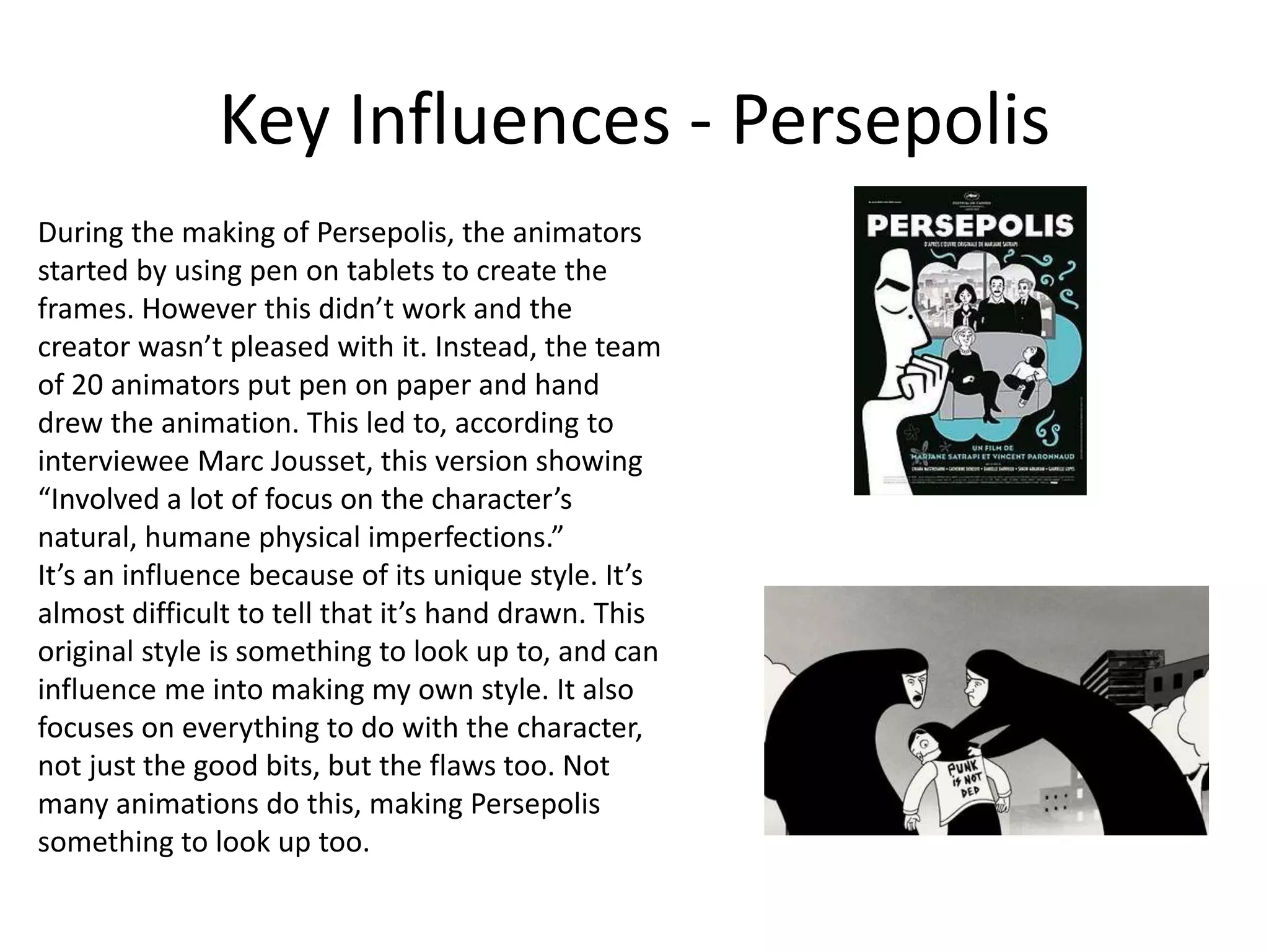 Key Influences - Persepolis
During the making of Persepolis, the animators
started by using pen on tablets to create the
frames. However this didn’t work and the
creator wasn’t pleased with it. Instead, the team
of 20 animators put pen on paper and hand
drew the animation. This led to, according to
interviewee Marc Jousset, this version showing
“Involved a lot of focus on the character’s
natural, humane physical imperfections.”
It’s an influence because of its unique style. It’s
almost difficult to tell that it’s hand drawn. This
original style is something to look up to, and can
influence me into making my own style. It also
focuses on everything to do with the character,
not just the good bits, but the flaws too. Not
many animations do this, making Persepolis
something to look up too.
 