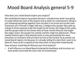 Mood Board Analysis general 5-9
How does your mood board inspire your project?
My mood board inspires my project because I already knew what I was going
to make before the start of the project and so what my mood board is doing is
just throwing everything together from my idea in my mind such as the main
characters are 3 friends a mage/ old man, a knight and a pauper they split up
and go to three separate maps the knight to the forest, the mage to the castle
and the pauper back to the streets they all have mental illnesses the knight
has anger issues, the pauper has anxiety and the mage has depression. These
mental illnesses gain a few physical traits as they perceived by the main
characters as monsters who are there to hunt or be hunted. So to answer my
mood board inspires me because it is already telling the story that I want it to.
Now all I have to do is expand on the story from its base (the mood board).
How will your mood board influence your final product?
• It will influence my Mood Board by being the backbone and structure as I
have pretty much told the story with my mood board
 