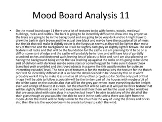 Mood Board Analysis 11
• On the mood board page 11 there are a lot of textures to do with forests, woods, medieval
buildings, rocks and castles. The bark is going to be incredibly difficult to draw into my project as
the trees are going to be in the background and are going to be very dark and so I might have to
draw the bark in dark brown and the actual tree black and maybe have the occasional bit of moss
but the bit that will make it slightly easier is the fungus as seems as that will be lighter than most
bits of the tree and the background so it will be slightly dark grey or slightly lighter brown. The next
texture is of rocks and that will be the foundation for the castle as I am planning for it to be on a
cliff or some sort of edge and the castle will probably be in ruins and will have lots of partially
crumbled arches and destroyed walls leaving lots of places to hide and run I am also planning on
having the background being either the sea crashing up against the rocks or it’s going to be some
sort of oblivion with darkness maybe some stars or something just to make sure it doesn’t look
bland but yeah crumbled and destroyed objects in a game like this usually makes for quite an
interesting episode/ level. The next set of textures is for the medieval city the texture for the thatch
roof will be incredibly difficult as it is so fine the detail needed to be shown by this so it won’t
probably work if I try to make it as small as all of my other projects so far. So the only part of that
image I will be able to follow accurately will be the timber part of the houses with maybe a bit of
the white paste on the outside also that will be the grey part when I turn everything darker I might
even add a tinge of blue to it as well. For the church it will be easy as it will just be brick texture that
will be slightly different on each and every level and then there will be the usual arched windows
that are associated with stain glass in churches but I won’t be able to add any of the detail of the
stain glass though as you wouldn’t be able to see it in the dark unless there was light from the
moon. As for the mill it will be fairly similar to the church in the way of using the stones and bricks
also then there is the wooden beams to create turbines to catch the wind.
 