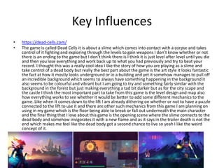 Key Influences
• https://dead-cells.com/
• The game is called Dead Cells it is about a slime which comes into contact with a corpse and takes
control of it fighting and exploring through the levels to gain weapons I don’t know whether or not
there is an ending to the game but I don’t think there is I think it is just level after level until you die
and then you lose everything and work back up to what you had previously and try to beat your
record. I thought this was a really cool idea I like the story of how you are playing as a slime and
take control of a dead body but really the best part about the game is the art style it looks fantastic
the fact at how it mostly looks underground or in a building and yet it somehow manages to pull off
an incredible background which seems to always have something happening in the background it
also seems to be colourful and vibrant but I am going to try and something fairly similar with the
background in the forest but just making everything a tad bit darker but as for the city scape and
the castle I think the most important part to take from this game is the level design and map also
how everything works to see whether it would be better to add some different mechanics to the
game. Like when it comes down to the lift I am already dithering on whether or not to have a puzzle
connected to the lift to use it and there are other such mechanics from this game I am planning on
using in my game which is the floor being able to break or fall out underneath the main character
and the final thing that I love about this game is the opening scene where the slime connects to the
dead body and somehow invigorates it with a new flame and as it says in the trailer death is not the
end which makes me feel like the dead body got a second chance to live so yeah I like the weird
concept of it.
 