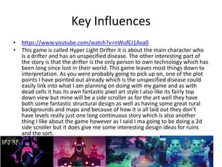 Key Influences
• https://www.youtube.com/watch?v=nWufEJ1Ava0
• This game is called Hyper Light Drifter it is about the main character who
is a drifter and has an unspecified disease. The other interesting part of
the story is that the drifter is the only person to own technology which has
been long since lost in their world. This game leaves most things down to
interpretation. As you were probably going to pick up on, one of the plot
points I have pointed out already which is the unspecified disease could
easily link into what I am planning on doing with my game and as with
dead cells it has its own fantastic pixel art style I also like its fairly top
down view but mine will be a side scroller as for the art well they have
both some fantastic structural design as well as having some great rural
backgrounds and maps and because of how it is all laid out they don’t
have levels really just one long continuous story which is also another
thing I like about the game however as I said I ma going to be doing a 2d
side scroller but it does give me some interesting design ideas for ruins
and the sort.
 