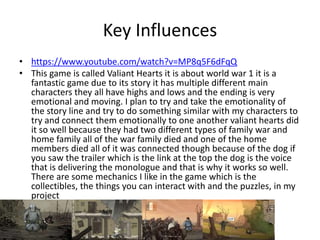 Key Influences
• https://www.youtube.com/watch?v=MP8q5F6dFqQ
• This game is called Valiant Hearts it is about world war 1 it is a
fantastic game due to its story it has multiple different main
characters they all have highs and lows and the ending is very
emotional and moving. I plan to try and take the emotionality of
the story line and try to do something similar with my characters to
try and connect them emotionally to one another valiant hearts did
it so well because they had two different types of family war and
home family all of the war family died and one of the home
members died all of it was connected though because of the dog if
you saw the trailer which is the link at the top the dog is the voice
that is delivering the monologue and that is why it works so well.
There are some mechanics I like in the game which is the
collectibles, the things you can interact with and the puzzles, in my
project
 