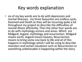 Key words explanation
• six of my key words are to do with depression and
mental illnesses, my three favourites are endless cycle,
Doomed and Death as they will be recurring quite a lot
throughout my project to describe the difficulties of
mental illness efficiently. Then the other four words are
to do with mythology actions and areas. Which are
Midgard, Asgard, myhtology and resurrection. Midgard
means earth, Asgard means heaven, Resurrection
means to bring some one back to life and all of this
happens in mythology which I will be using to describe
monsters and certain situations such as Resurrection or
something unbelievable is happening within the story.
 