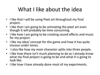 What I like about the idea
• I like that I will be using Pixel art throughout my final
project.
• I like that I am going to be animating the pixel art even
though it will probably be time consuming.
• I like how I am going to be creating sound effects and music
for my project.
• I like my idea/ concept for the game and how it has quite
viscous under tones.
• I also like how my main character splits into three people.
• I like how there isn’t much planning to do as I already know
what my final project is going to be and what it is going to
look like.
• I like how I have already done most of my experiments.
 