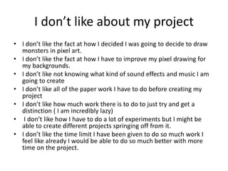 I don’t like about my project
• I don’t like the fact at how I decided I was going to decide to draw
monsters in pixel art.
• I don’t like the fact at how I have to improve my pixel drawing for
my backgrounds.
• I don’t like not knowing what kind of sound effects and music I am
going to create
• I don’t like all of the paper work I have to do before creating my
project
• I don’t like how much work there is to do to just try and get a
distinction ( I am incredibly lazy)
• I don’t like how I have to do a lot of experiments but I might be
able to create different projects springing off from it.
• I don’t like the time limit I have been given to do so much work I
feel like already I would be able to do so much better with more
time on the project.
 