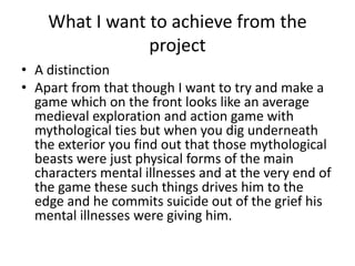 What I want to achieve from the
project
• A distinction
• Apart from that though I want to try and make a
game which on the front looks like an average
medieval exploration and action game with
mythological ties but when you dig underneath
the exterior you find out that those mythological
beasts were just physical forms of the main
characters mental illnesses and at the very end of
the game these such things drives him to the
edge and he commits suicide out of the grief his
mental illnesses were giving him.
 