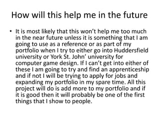 How will this help me in the future
• It is most likely that this won’t help me too much
in the near future unless it is something that I am
going to use as a reference or as part of my
portfolio when I try to either go into Huddersfield
university or York St. John’ university for
computer game design. If I can’t get into either of
these I am going to try and find an apprenticeship
and if not I will be trying to apply for jobs and
expanding my portfolio in my spare time. All this
project will do is add more to my portfolio and if
it is good then it will probably be one of the first
things that I show to people.
 