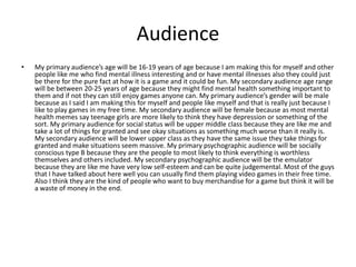 Audience
• My primary audience’s age will be 16-19 years of age because I am making this for myself and other
people like me who find mental illness interesting and or have mental illnesses also they could just
be there for the pure fact at how it is a game and it could be fun. My secondary audience age range
will be between 20-25 years of age because they might find mental health something important to
them and if not they can still enjoy games anyone can. My primary audience’s gender will be male
because as I said I am making this for myself and people like myself and that is really just because I
like to play games in my free time. My secondary audience will be female because as most mental
health memes say teenage girls are more likely to think they have depression or something of the
sort. My primary audience for social status will be upper middle class because they are like me and
take a lot of things for granted and see okay situations as something much worse than it really is.
My secondary audience will be lower upper class as they have the same issue they take things for
granted and make situations seem massive. My primary psychographic audience will be socially
conscious type B because they are the people to most likely to think everything is worthless
themselves and others included. My secondary psychographic audience will be the emulator
because they are like me have very low self-esteem and can be quite judgemental. Most of the guys
that I have talked about here well you can usually find them playing video games in their free time.
Also I think they are the kind of people who want to buy merchandise for a game but think it will be
a waste of money in the end.
 