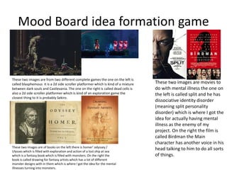 Mood Board idea formation game
These two images are from two different complete games the one on the left is
called blasphemous it is a 2d side scroller platformer which is kind of a mixture
between dark souls and Castlevania. The one on the right is called dead cells is
also a 2d side scroller platformer which is kind of an exploration game the
closest thing to it is probably Sekiro.
These two images are of books on the left there is homer’ odyssey /
Ulysses which is filled with exploration and action of a lost ship at sea
which is a fantasy book which is filled with monsters. On the right the
book is called drawing for fantasy artists which has a lot of different
monster designs with in them which is where I got the idea for the mental
illnesses turning into monsters.
These two images are movies to
do with mental illness the one on
the left is called split and he has
dissociative identity disorder
(meaning split personality
disorder) which is where I got the
idea for actually having mental
illness as the enemy of my
project. On the right the film is
called Birdman the Main
character has another voice in his
head talking to him to do all sorts
of things.
 