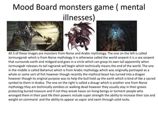 Mood Board monsters game ( mental
illnesses)
All 3 of these images are monsters from Norse and Arabic mythology. The one on the left is called
Jormungandr which is from Norse mythology it is otherwise called the world serpent it is a sea serpent
that surrounds earth and midgard and goes in a circle which can grasp its own tail apparently when
Jormungadr releases its tail ragnarok will begin which technically means the end of the world. The one
in the middle is called Bahamut which is from Arabic mythology which was originally portrayed as a
whale or some sort of fish however though recently the mythical beast has turned into a dragon
however though its original purpose was to help the bull hold up the earth which is kind of like a sacred
symbol to them in Arabia. The one on the right is called a draugr which is another one from Norse
mythology they are technically zombies or walking dead however they usually stay in their graves
protecting buried treasure and if not they wreak havoc on living beings or torment people who
wronged them in their past life their powers include super strength the ability to increase their size and
weight on command and the ability to appear as vapor and swim through solid rocks.
 