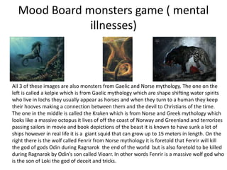 Mood Board monsters game ( mental
illnesses)
All 3 of these images are also monsters from Gaelic and Norse mythology. The one on the
left is called a kelpie which is from Gaelic mythology which are shape shifting water spirits
who live in lochs they usually appear as horses and when they turn to a human they keep
their hooves making a connection between them and the devil to Christians of the time.
The one in the middle is called the Kraken which is from Norse and Greek mythology which
looks like a massive octopus it lives of off the coast of Norway and Greenland and terrorizes
passing sailors in movie and book depictions of the beast it is known to have sunk a lot of
ships however in real life it is a giant squid that can grow up to 15 meters in length. On the
right there is the wolf called Fenrir from Norse mythology it is foretold that Fenrir will kill
the god of gods Odin during Ragnarok the end of the world but is also foretold to be killed
during Ragnarok by Odin’s son called Vioarr. In other words Fenrir is a massive wolf god who
is the son of Loki the god of deceit and tricks.
 