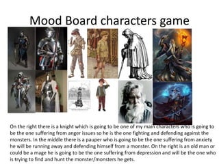 Mood Board characters game
On the right there is a knight which is going to be one of my main characters who is going to
be the one suffering from anger issues so he is the one fighting and defending against the
monsters. In the middle there is a pauper who is going to be the one suffering from anxiety
he will be running away and defending himself from a monster. On the right is an old man or
could be a mage he is going to be the one suffering from depression and will be the one who
is trying to find and hunt the monster/monsters he gets.
 