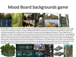 Mood Board backgrounds game
On the right is a picture of a forest which I thought would be good for all of the characters to be making their way through
as there are many places to hide, run away and fight which fits the criteria of the mechanics I wanted also it can be very
scary when you get lost in a forest also it can be quite a luscious and nice background to look at. In the middle there is a
medieval city street I also thought that this would work well with all of the mechanics and criteria with the running fighting
and hiding a city can also be quite daunting when and if you get lost but it isn’t usually as nice to look at as a forest. On the
right is a castle which would only really be good for the hiding and running away as when it comes down to the fighting it
can be quite a small map and it won’t be as atmospheric as the forest or a city street and it isn’t really as scary as the other
two options but I think I might be able to use all of them as backgrounds if I have enough time when it comes down to the
production. With the knight in the forest, the pauper in the city streets and the old man sorcerer guy in the castle.
 