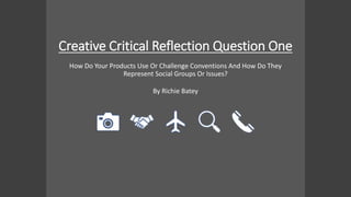 Creative Critical Reflection Question One
By Richie Batey
How Do Your Products Use Or Challenge Conventions And How Do They
Represent Social Groups Or Issues?
 