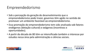 Empreendedorismo
• Sob a percepção da geração de desenvolvimento que o
empreendedorismo pode trazer, governos têm agido no sentido de
promover um ambiente favorável ao empreendedorismo.
• Essa promoção do empreendedorismo tem sido analisada sob fatores
endógenos (dotação cultural) e exógenos (incentivos e
oportunidades).
• A partir da década de 80 têm-se intensificado também o interesse por
estudos nessa área pela administração e ciências sociais.
LANDES, MOKYR, BAUMOL, 2010
Jones, G.; Wadhawni D. (2006)
...
 