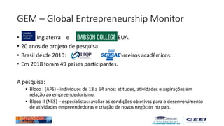 GEM – Global Entrepreneurship Monitor
• - Inglaterra e EUA.
• 20 anos de projeto de pesquisa.
• Brasil desde 2010: e com parceiros acadêmicos.
• Em 2018 foram 49 países participantes.
A pesquisa:
• Bloco I (APS) - indivíduos de 18 a 64 anos: atitudes, atividades e aspirações em
relação ao empreendedorismo.
• Bloco II (NES) – especialistas: avaliar as condições objetivas para o desenvolvimento
de atividades empreendedoras e criação de novos negócios no país.
 