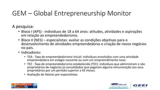 GEM – Global Entrepreneurship Monitor
A pesquisa:
• Bloco I (APS) - indivíduos de 18 a 64 anos: atitudes, atividades e aspirações
em relação ao empreendedorismo.
• Bloco II (NES) – especialistas: avaliar as condições objetivas para o
desenvolvimento de atividades empreendedoras e criação de novos negócios
no país.
• Indicadores:
• TEA - Taxa de empreendedorismo Inicial: indivíduos envolvidos com uma atividade
empreendedora em estágio nascente ou com um empreendimento novo.
• TEE - Taxa de empreendedorismo estabelecido (TEE): indivíduos que administram e são
proprietários de negócios já consolidados que pagaram alguma remuneração aos seus
proprietários por um período superior a 42 meses.
• Avaliação de fatores por especialistas
 