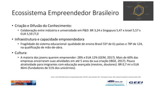 Ecossistema Empreendedor Brasileiro
• Criação e Difusão do Conhecimento:
• Colaboração entre indústria e universidade em P&D: BR 3,24 x Singapura 5,47 x Israel 5,57 x
EUA 5,59 /7,0
• Infraestrutura e capacidade empreendedora
• Fragilidade do sistema educacional: qualidade de ensino Brasil 55º de 61 países e 78º de 124,
na qualificação de mão-de-obra.
• Cultura:
• A maioria dos jovens querem empreender: 28% x EUA 12% (GEM, 2017). Mais de 60% das
empresas encerraram suas atividades em até 5 anos da sua criação (IBGE, 2017). Pouca
atratividade para imigrantes com educação avançada (mestres, doutores): BR 0,7 mi x EUA
46mi (fundadores de 51% dos unicórnios).
Fontes: E-Start 2018-2020; Índice de Competitividade Global, FEM 2017; Banco Mundial, 2017; Pew Research Center, 2016 ; National Foundation for American Police, 2016
 