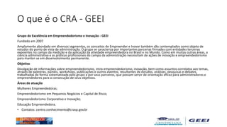 O que é o CRA - GEEI
Grupo de Excelência em Empreendedorismo e Inovação - GEEI
Fundado em 2007
Amplamente abordado em diversos segmentos, os conceitos de Empreender e Inovar também são contemplados como objeto de
estudos do ponto de vista da administração. O grupo se caracteriza por importantes parcerias firmadas com entidades terceiras
expoentes no campo da medição e da aplicação da atividade empreendedora no Brasil e no Mundo. Como em muitas outras áreas, a
ciência administrativa e as práticas profissionais do campo da administração necessitam de ações de inovação e empreendedorismo
para manter-se em desenvolvimento permanente.
Objetivo
Divulgação de informações sobre empreendedorismo, intra-empreendedorismo, inovação, bem como assuntos correlatos aos temas,
através de palestras, painéis, workshops, publicações e outros eventos, resultantes de estudos, análises, pesquisas e debates,
trabalhadas de forma sistematizada pelo grupo e por seus parceiros, que possam servir de orientação eficaz para administradores e
empreendedores para a consecução de seus objetivos.
Áreas de atuação
Mulheres Empreendedoras;
Empreendedorismo em Pequenos Negócios e Capital de Risco;
Empreendedorismo Corporativo e Inovação;
Educação Empreendedora.
• Contatos: centro.conhecimento@crasp.gov.br
 
