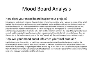Mood Board Analysis
How does your mood board inspire your project?
It inspires my project as it helps me have an insight in how I can combine what I wanted to create at first which
is a fake documentary but without the documentary being boring and believable so I decided to create it on
different individuals in a small town so the documentary itself will be interesting to listen into but also this
project will allow me to create the sounds of a man waking up and driving down to a town to create an
entertaining story as so then it can also tell a story and the listeners can leave the project having learnt a lesson
on such problems as bullying as he documentary may contest will consist of a link into verbal abuse done by
the narrator in the beginning and some of the “odd” people will discuss their experiences with such topics.
How will your mood board influence your final product?
It will influence my final product as it will help me understand what I will need to be researching into like
different people around my area and create questions to ask these individuals that will provide me with this
information that can help change the presenters attitude e.g. At the start he will casually verbally abuse people
then after the interviews he will consider what has been said and realise the power of his words which will help
send out a message which at the end he will discuss.
 