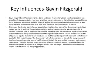 Key Influences-Gavin Fitzgerald
• Gavin Fitzgerald was the director for the Conor McGregor documentary, this is an influence as that was
one of the first documentaries I had seen which had me very interested in the behind the scenes of him as
Conor McGregor is notorious for being eccentric and the documentary allowed viewers to see if he was
really the same behind the scenes as he is an "odd" individual due to his persona in the UFC
• The reason the director is an influence is due to how he aligned the story of the documentary as it shows
more a less the struggle the fighter had with injuries and the training camp he was involved in for 3
different fights as it gave an insight for the audience about how hard the life of a UFC fighter really is and it
was created in such a way which allowed Conor McGregor to justify himself and the audience see that his
UFC persona is just a character to sell tickets etc and that he is just a regular Irish bloke with a lot of money
due to his skills inside the cage. The documentary will affect my project as it created in a way which only
involves the most interesting parts of his lifestyle and his daily life which will tie in with my project as my
'documentary" will give a serious insight into these different individuals around a small town like train
spotters lifestyles etc as it wont be as energetic as the Conor McGregor's documentary it will definitley
involve a lot of humour and intriguing parts to it.
 