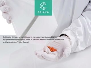 Celebrating 50 Years as market leader in manufacturing and developing
equipment for the production of pellets or extrudate (beads or spheroids) by Extrusion
and Spheronization™ from Caleva®.
THE SPHERONIZATION COMPANY
 