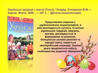 Українські традиції і звичаї [Текст] / Упоряд. Скляренко В.М.—
Харків: Фоліо, 2008 . — 307 с. - (Дитяча енциклопедія).
Представлене видання є
українознавчою енциклопедією, в
якій розглядається сутність та витоки
українських традицій, вірувань,
звичаїв, досліджується їх
формування та розвиток.
Описуються основні релігійні та
народні свята, подається
землеробський календар. Окрема
увага приділяється побуту,
особливостям родинної обрядовості.
 