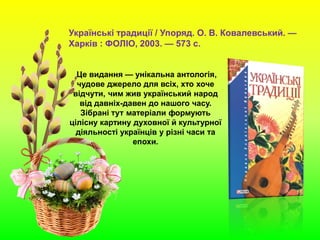Українські традиції / Упоряд. О. В. Ковалевський. —
Харків : ФОЛІО, 2003. — 573 с.
Це видання — унікальна антологія,
чудове джерело для всіх, хто хоче
відчути, чим жив український народ
від давніх-давен до нашого часу.
Зібрані тут матеріали формують
цілісну картину духовної й культурної
діяльності українців у різні часи та
епохи.
 