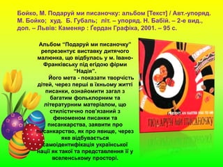 Бойко, М. Подаруй ми писаночку: альбом [Текст] / Авт.-упоряд.
М. Бойко; худ. Б. Губаль; літ. – упоряд. Н. Бабій. – 2-е вид.,
доп. – Львів: Каменяр : Ґердан Графіка, 2001. – 95 с.
Альбом “Подаруй ми писаночку”
репрезентує виставку дитячого
малюнка, що відбулась у м. Івано-
Франківську під егідою фірми
“Надія”.
Його мета - показати творчість
дітей, через перші в їхньому житті
писанки, ознайомити загал з
багатим фольклорним та
літературним матеріалом, що
стилістично пов’язаний з
феноменом писанки та
писанкарства, заявити про
писанкарство, як про явище, через
яке відбувається
самоідентифікація української
нації як такої та представлення її у
вселенському просторі.
 
