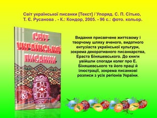 Світ української писанки [Текст] / Упоряд. С. П. Сітько,
Т. Є. Русанова . - К.: Кондор, 2005. - 96 с.: фото. кольор.
Видання присвячене життєвому і
творчому шляху вченого, видатного
ентузіаста української культури,
зокрема декоративного писанкарства,
Ераста Біняшевського. До книги
увійшли спогади колег про Е.
Біняшевського та його праці й
ілюстрації, зокрема писанкові
розписи з усіх регіонів України.
 