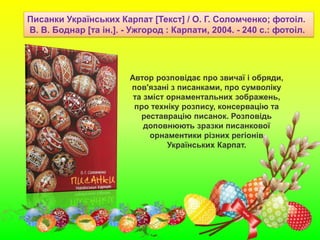 Автор розповідає про звичаї і обряди,
пов'язані з писанками, про сумволіку
та зміст орнаментальних зображень,
про техніку розпису, консервацію та
реставрацію писанок. Розповідь
доповнюють зразки писанкової
орнаментики різних регіонів
Українських Карпат.
Писанки Українських Карпат [Текст] / О. Г. Соломченко; фотоіл.
В. В. Боднар [та ін.]. - Ужгород : Карпати, 2004. - 240 с.: фотоіл.
 