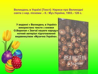 У виданні « Великдень в Україні»
використано тексти з книжки
О.Воропая « Звичаї нашого народу»,
нотний матеріал підготовлений
видавництвом «Музична Україна».
Великдень в Україні [Текст]: Нариси про Великодні
свята з нар. піснями .- К.: Муз.Україна, 1993.- 128 с.
 
