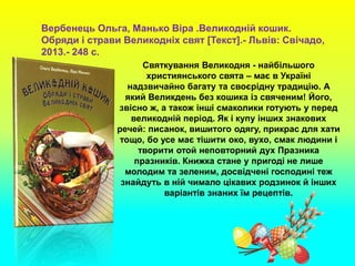 Святкування Великодня - найбільшого
християнського свята – має в Україні
надзвичайно багату та своєрідну традицію. А
який Великдень без кошика із свяченим! Його,
звісно ж, а також інші смаколики готують у перед
великодній період. Як і купу інших знакових
речей: писанок, вишитого одягу, прикрас для хати
тощо, бо усе має тішити око, вухо, смак людини і
творити отой неповторний дух Празника
празників. Книжка стане у пригоді не лише
молодим та зеленим, досвідчені господині теж
знайдуть в ній чимало цікавих родзинок й інших
варіантів знаних їм рецептів.
Вербенець Ольга, Манько Віра .Великодній кошик.
Обряди і страви Великодніх свят [Текст].- Львів: Свічадо,
2013.- 248 с.
 