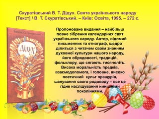 Скуратівський В. Т. Дідух. Свята українського народу
[Текст] / В. Т. Скуратівський. – Київ: Освіта, 1995. – 272 с.
Пропоноване видання – найбільш
повне зібрання календарних свят
українського народу. Автор, відомий
письменник та етнограф, щедро
ділиться з читачем своїм знанням
духовної культури нашого народу,
його обрядовості, традицій,
фольклору, що сягають тисячоліть.
Висока моральність предків,
взаємодопомога, і головне, високо
поетичний культ пращурів,
шанування свого родоводу – все це
гідне наслідування нинішніми
поколіннями.
 
