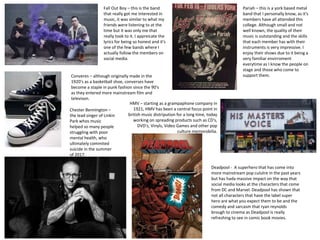 Fall Out Boy – this is the band
that really got me interested in
music, it was similar to what my
friends were listening to at the
time but it was only me that
really took to it. I appreicate the
lyrics for being so honest and it's
one of the few bands where I
actually follow the members on
social media.
Pariah – this is a york based metal
band that I personally know, as it's
members have all attended this
college. Although small and not
well known, the quality of their
music is outstanding and the skills
that each member has with their
instruments is very impressive. I
enjoy their shows due to it being a
very familiar envirroment
everytime as I know the people on
stage and those who come to
support them.Converes – although originally made in the
1920's as a basketball shoe, converses have
become a staple in punk fashion since the 90's
as they entered more mainstream film and
televison.
HMV – starting as a grampaphone company in
1921, HMV has been a central focus point in
british music distripution for a long time, today
working on spreading products such as CD's,
DVD's, Vinyls, Video Games and other pop
culture memorobilia.
Chester Bennington –
the lead singer of Linkin
Park whos music
helped so many people
struggling with poor
mental health, who
ultimately commited
suicide in the summer
of 2017.
Deadpool - A superhero that has come into
more mainstream pop culutre in the past years
but has hada massive impact on the way that
social media looks at the characters that come
from DC and Marvel. Deadpool has shown that
not all characters that have the label super
hero are what you expect them to be and the
comedy and sarcasm that ryan reynolds
brough to cinema as Deadpool is really
refreshing to see in comic book movies.
 