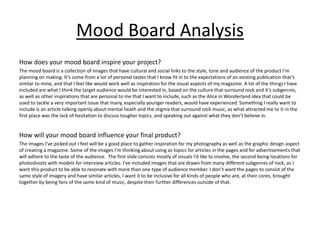 Mood Board Analysis
How does your mood board inspire your project?
The mood board is a collection of images that have cultural and social links to the style, tone and audience of the product I'm
planning on making. It’s come from a lot of personal tastes that I know fit in to the expectations of an existing publication that’s
similar to mine, and that I feel like would work well as inspiration for the visual aspects of my magazine. A lot of the things I have
included are what I think the target audience would be interested in, based on the culture that surround rock and it’s subgenres,
as well as other inspirations that are personal to me that I want to include, such as the Alice in Wonderland idea that could be
used to tackle a very important issue that many, especially younger readers, would have experienced. Something I really want to
include is an article talking openly about mental heath and the stigma that surround rock music, as what attracted me to it in the
first place was the lack of hesitation to discuss tougher topics, and speaking out against what they don’t believe in.
How will your mood board influence your final product?
The images I’ve picked out I feel will be a good place to gather inspiration for my photography as well as the graphic design aspect
of creating a magazine. Some of the images I'm thinking about using as topics for articles in the pages and for advertisements that
will adhere to the taste of the audience. The first slide consists mostly of visuals I’d like to involve, the second being locations for
photoshoots with models for interview articles. I’ve included images that are drawn from many different subgenres of rock, as I
want this product to be able to resonate with more than one type of audience member. I don’t want the pages to consist of the
same style of imagery and have similar articles, I want it to be inclusive for all kinds of people who are, at their cores, brought
together by being fans of the same kind of music, despite their further differences outside of that.
 