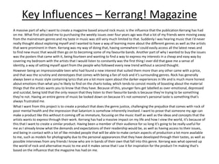 Key Influences – Kerrang! Magazine
A massive part of why I want to create a magazine based around rock music is the influence that the publication Kerrang has had
on me. What first attracted me to purchasing the weekly issues over four years ago was that a lot of my friends were moving away
from the mainstream genres and my taste in music was still very much limited to that. Suddenly I was hearing music that I’d never
really thought about exploring myself and I wanted to have a way of learning more about the different genres as well as the artists
that were prominent in them. Kerrang was my way of doing that, having somewhere I could easily access all the latest news and
to find new music that would then go on to becoming some of my favourite bands. Another part of why I wanted to buy the issues
was the posters that came with it, being fourteen and wanting to find a way to express my interests in a cheap and easy way by
covering my bedroom with the artists that I would listen to constantly was the first thing I ever did that gave me a sense of
identity, a way of setting myself apart from the people who followed every new trend without a second thought.
However being an impressionable teen who had found a new interest that suited them more than any other came with a price,
and that was the scrutiny and stereotypes that comes with being a fan of rock and it’s surrounding genres. Rock has generally
always been a music style containing lyrics that are a lot more open about the darker experiences in life and is much more honest
about emotions than what you’re likely to find on the charts today, which tends to consist mostly of boasting about the material
things that the artists wants you to know that they have. Because of this, younger fans get labelled as over-emotional, depressed
and suicidal, being told that the only reason that they listen to their favourite bands is because they’re trying to be something
they’re not. Having an entire genre of music be looked down on because it’s not someone’s personal taste is something that’s
always frustrated me.
What I want from this project is to create a product that does the genre justice, challenging the prejudice that comes with rock of
poor mental health and the impression that Satanism is somehow inherently involved. I want to prove that someone my age can
make a product like this without it coming off as immature, focusing on the music itself as well as the ideas and concepts that the
artists wants to express through their work. Kerrang has had a massive impact on my life and how I view the world, it’s because of
this that I want to create a similar product. Having been a member of their audience for so long it’s going to be really useful for
me as I already know what the demands and expectations of their readership would be, as well as having access to their issues,
and being in contact with a lot of like-minded people that will be able to make certain aspects of production a lot more available
to me, such as models for photography due to the personal appearances that they have developed through their tastes, as well as
possible interviews from any friends I know who are in bands of their own that fall into this genre. Kerrang was what opened up
the world of rock and alternative music to me and it makes sense that I use it for inspiration for the product I'm making that’s
based on the influence that the magazine has had on me.
 