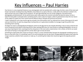 Key Influences – Paul Harries
Paul Harries is a very respected freelance music photographer who has worked with a wide range of artists, some of the most well
known rock bands including Green Day, Metallica, Ozzy Osbourne as well as Nirvana. I really admire the attention to detail in his
work and the truly iconic images that he produces. His work generally falls into one of two categories, live performance
photography and photoshoots. His live performance work really capture the moment and what the band are about, he has a
talent for being able to anticipate when something worth a shot is about to happen, whilst his photoshoots show the true nature
of the subject as it gives him more control and the ability to direct, they get very personal and honest.
I hadn’t realised this until a few months ago but actually a lot of the posters that I’ve collected from issues of Kerrang are his work
and out of all of the, his work has always been my favourite as it is genuinely incredible, he manages to get the perfect shot-
something that’s exciting.
He began his career in photography by bringing his camera to the gigs that he was already attending. It was as easy as that for him
to be introduced to the editors at Kerrang and he’s been working with them for now 30 years as leading photographer. He has his
own way of working for them, wanting to be the only person in the room when a band comes in for a shoot, so that he can avoid
the hassle of having an entourage with him and be able to get to know the band.
Something he appreciates that a band can bring to a shoot is a sense of theatricality, that give the photograph something more to
focus on than just a face. It’s something I want to try and incorporate into my own work, bringing additional aspects that make the
images stand out, whether that’s costume or make up, it’s something that makes them stand out against the typically portairt
images.
 