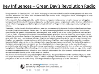 Key Influences – Green Day’s Revolution Radio
Having been a fan of Green Day since I first started developing an induvial music taste, I’ve kept myself up to date with their work
and views. Revolution Radio is their latest album that came out in October 2016 is a very political album, something they’ve never
been afraid to take on in the past.
In American Idiot, their outrage against the worlds violence was targeted mostly overseas where the Iraq war was taking place,
taking politics and mixing it with the anger and powerful sound of rock to create a song that calls out the American public for their
naivety in following propaganda and allowing themselves to fall victim to the government produced paranoia, resulting in mass
violence.
They tackle a similar theme in Revolution radio they speak out strongly against the domestic shootings and violence that’s been
spreading throughout America over the past years. The lead single was described by Armstrong as being about ”the culture of
mass shooting that happens in America mixed with narcissistic social media”. A part of why i enjoy this album so much and why
it’s one of the key influences on this project is the unapologetic way in which they attack the state of our current violent culture,
although the song is about the attacks that happen in America, this kind of behaviour has spread to a global scale. American Idiot
came out in 2004 when I was too young to know a thing that was happening around me, and as much as I enjoy the music from
the album and support the message that comes with it, it’s not something I have experienced and been around to hear about.
Revolution Radio is todays version of that, holding on to the style of angry anti-governmental punk that the band has kept since
their debut, addressing the terrorist violence and domestic attacks that are happening around us, the war and violence my
generation is going to be known for. Billie Joe Armstrong has always been very vocal about his views on culture and politics, even
having been in the spotlight of fame for so long, he’s never been afraid to speak his truth to the masses and argue for the people.
His views that he expresses publicly through his music regarding environmental and social issues are something I strongly agree
with, particularly his thoughts on the current American President.
The album is an influence on this project by being honest about your thoughts and opinions on the world around you, no matter
how people may respond to it. I want this project to not have anything to hide and address issues like mental health and politics,
purely based on that rock music has always been the genre to be courageous enough to do that without fear.
 