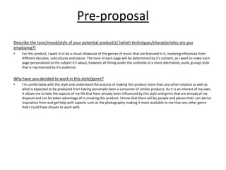 Pre-proposal
Describe the tone/mood/style of your potential product[s] [which techniques/characteristics are you
employing?]
• For this product, I want it to be a visual showcase of the genres of music that are featured in it, involving influences from
different decades, subcultures and places. The tone of each page will be determined by it’s content, as I want to make each
page personalised to the subject it’s about, however all fitting under the umbrella of a more alternative, punk, grunge style
that is represented by it’s audience.
Why have you decided to work in this style/genre?
• I’m comfortable with the style and understand the process of making this product more than any other rotation as well as
what is expected to be produced from having personally been a consumer of similar products. As it is an interest of my own,
it allows me to take the aspects of my life that have already been influenced by this style and genre that are already at my
disposal and can be taken advantage of in creating this product. I know that there will be people and places that I can derive
inspiration from and get help with aspects such as the photography, making it more available to me than any other genre
that I could have chosen to work with.
 