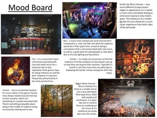 Mood Board
Small Live Music Venues – very
much different to big concert
stages in appearance as it creates
a much more intimidate feeling as
artist and crowd are only meters
apart. The ambience of a smaller
gig like this one allows for a much
closer experience from both sides
of the barricade.
Bars - a much more relaxed and social environment
compared to a club, this falls into what the audience
would do in their spare time, as well as being a
connotation that’s commonly linked with rock music,
as well as a good place for photography to take place
due to the low lighting and decoration.
Posters – it’s really not uncommon to find the
audience of similar products to have posters put up
so that they can express their interests. Typically it’s
found in rock fans more than any other genre,
displaying the bands, movies and games that they
enjoy.
Bigger Music Venues –
Not as intimate of a
show as a smaller venue
but a very adrenaline
filled experience, filled
with people and
excitement. In a place
like this it’s hard to
focus on anything but
the music as it’s
ambience can easily
take over the senses.
Fire – it’s a visual that’s been
commonly associated with
rock and metal music for a
long time due to bad
reputation these genres have
for being linked to sin and the
devil. However it’s become
frequently used primarily in
live show pyrotechnics.
Forests - not an uncommon location
for music videos in this genre, forests
have always rotated around rock due
to their serenity, which isn’t
something it’s usually associated with.
There’s something enjoyable about
being in the middle of nowhere being
surround by nothing and no one.
 