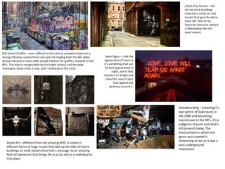 Old School Graffiti – more difficult to find due to vandalism laws but a
strong influence comes from rock and roll ranging from the 60s when
aerosol became a more wide spread medium for graffiti, onwards to the
80’s. The style is recognizable by it’s bright colours and the wide
misshapen letters that it uses, each individual to the artist.
Neon Signs – I like the
appearance of neon as
it’s something that can
be best appreciated at
night, and in that
moment it’s bright and
colourful, very in your
face against the
darkness around it.
Urban City Streets – the
tall red brick buildings
covered in street art and
murals that give the place
more life. One of my
favourite places to explore
is Manchester for this
exact reason.
Street Art – different from old school graffiti, it comes in
different forms of huge murals that take up the sides of entire
buildings, to small stickers that hold a message. Its an amazing
form of expression that brings life to a city and as is individual to
that place.
Skateboarding – breeding it’s
own genre of skate punk in
the 1980 and becoming
mainstream in the 90’s, it’s a
subgenre of punk rock that’s
still present today. The
environment in which this
genre was created is
interesting to me as it was a
very underground
movement.
 