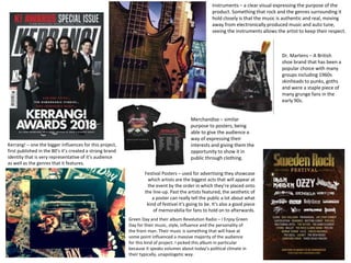 Kerrang! – one the bigger influences for this project,
first published in the 80’s it’s created a strong brand
identity that is very representative of it’s audience
as well as the genres that it features.
Green Day and their album Revolution Radio – I Enjoy Green
Day for their music, style, influence and the personality of
the front man. Their music is something that will have at
some point influenced a massive majority of the audience
for this kind of project. I picked this album in particular
because it speaks volumes about today’s political climate in
their typically, unapologetic way.
Instruments – a clear visual expressing the purpose of the
product. Something that rock and the genres surrounding it
hold closely is that the music is authentic and real, moving
away from electronically produced music and auto tune,
seeing the instruments allows the artist to keep their respect.
Festival Posters – used for advertising they showcase
which artists are the biggest acts that will appear at
the event by the order in which they’re placed onto
the line-up. Past the artists featured, the aesthetic of
a poster can really tell the public a lot about what
kind of festival it’s going to be. It’s also a good piece
of memorabilia for fans to hold on to afterwards.
Merchandise – similar
purpose to posters, being
able to give the audience a
way of expressing their
interests and giving them the
opportunity to show it in
public through clothing.
Dr. Martens – A British
shoe brand that has been a
popular choice with many
groups including 1960s
skinheads to punks, goths
and were a staple piece of
many grunge fans in the
early 90s.
 