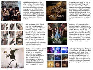 Palaye Royale – my favourite band
who’s main genre falls into Art Rock,
meaning it challenges or uses a much
more avant-garde approach to rock,
very experimental with their music
videos that I find the visuals of really
interesting. Although the genre mostly
died out in the mid 70’s, the band has
continued the style and brought their
own take to it with their individual
aesthetic.
Viking Rock – Living in York it’s hard to
avoid the influences of Vikings and
Jorvik, but it’s brought forward a very
interesting genre that takes from Viking
romanticism from the 19th century. It’s
theme generally centre around Norse
mythology and Swedish culture, as that
is its place of origin. The style and visual
that comes with it is very interesting to
me as it brings in elements of history to
rock.
David Mushaney – this is a tattoo
artist from Dallas whose work I
really enjoy. Black work tattoos are
something that I have thought
about getting myself for a while
however his style in particular really
appeals to me due to the incredible
shading as well as the darker take
he takes on a lot the work that he
does. He takes the sketches from
the customers and adds his own
style to them and it’s just something
that I like the appearance of.
Tim Burtons Alice in Wonderland – I
really appreciate this movie for taking
an innocent children's story and giving it
a darker twist filled with the Tim
Burtons classic influence, which is again
something that I really enjoy. It shows
that everything can be what it isn’t and
you never know what to expect from a
person, a message that has resonated
throughout rock music for years due to
the stigmas that have formed around it
Luis Rodriguez Photography - Rodriguez
is a photographer I found when he went
on tour with a band I follow, his live
performance photography is amazing
and captures the atmosphere of the
concert perfectly. Outside of that his
own work is also something I find really
interesting, mostly his different uses of
light and how they affect the photos.
Banksy – Banksy has been named
both a criminal and a political
activist for his anonymous
satirical street art. His work
speaks volumes about political
and social cultures in the
countries where his work has
appeared, and due to his fame
they are spread globally as art
and a message to the public.
 